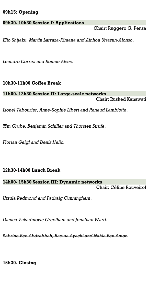 
09h15: Opening 

09h30- 10h30 Session I: Applications
Chair: Ruggero G. Pensa

Elio Shijaku, Martin Larraza-Kintana and Ainhoa Urtasun-Alonso. 
Exploring dynamic embeddedness: a network analysis of the global pharmaceutical industry 1991-2012

Leandro Correa and Ronnie Alves. 
A pipeline for functional and visual analytics of microbial genetic networks.

10h30-11h00 Coffee Break

11h00- 12h30 Session II: Large-scale networks
Chair: Rushed Kanawati

Lionel Tabourier, Anne-Sophie Libert and Renaud Lambiotte. 
RankMerging: Learning to rank in large-scale social networks

Tim Grube, Benjamin Schiller and Thorsten Strufe. 
Monotone Sampling of Networks

Florian Geigl and Denis Helic. 
The Role of Homophily and Popularity in Informed Decentralized Search


12h30-14h00 Lunch Break

14h00- 15h30 Session III: Dynamic networks
Chair: Céline Rouveirol

Ursula Redmond and Padraig Cunningham. 
Identifying Over-represented Temporal Processes in Complex Networks

Danica Vukadinovic Greetham and Jonathan Ward. 
Conversations on Twitter: Structure, Pace, Balance

Sabrine Ben Abdrabbah, Raouia Ayachi and Nahla Ben Amor.
Collaborative Filtering based on Dynamic Community Detection


15h30. Closing

